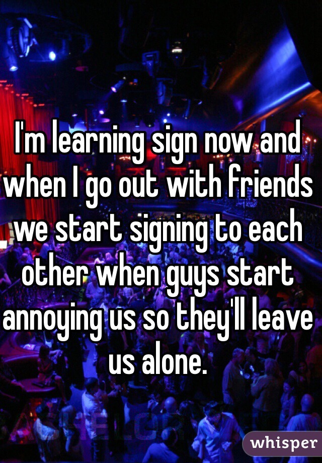 I'm learning sign now and when I go out with friends we start signing to each other when guys start annoying us so they'll leave us alone. 