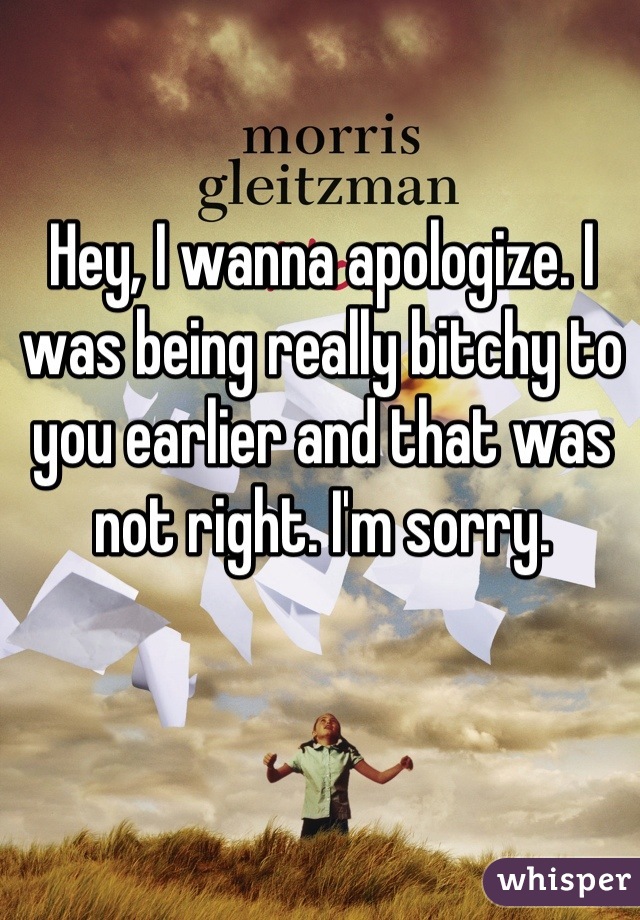 Hey, I wanna apologize. I was being really bitchy to you earlier and that was not right. I'm sorry.