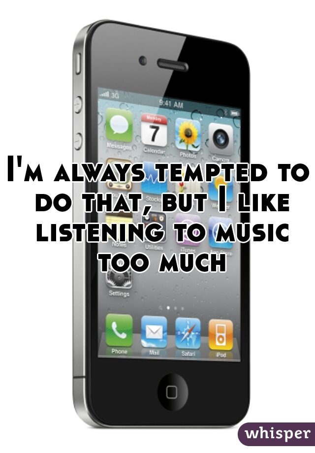 I'm always tempted to do that, but I like listening to music too much