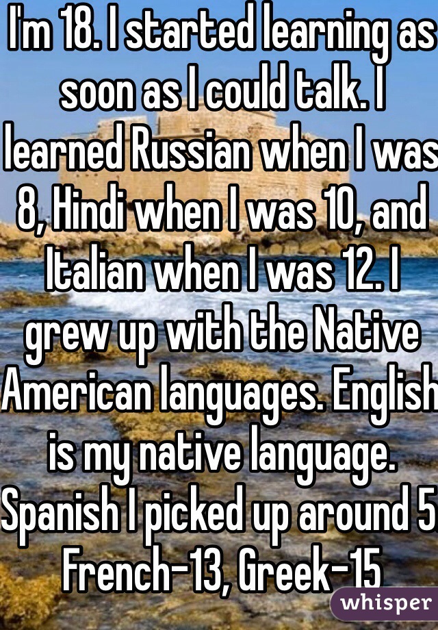 I'm 18. I started learning as soon as I could talk. I learned Russian when I was 8, Hindi when I was 10, and Italian when I was 12. I grew up with the Native American languages. English is my native language. Spanish I picked up around 5. French-13, Greek-15