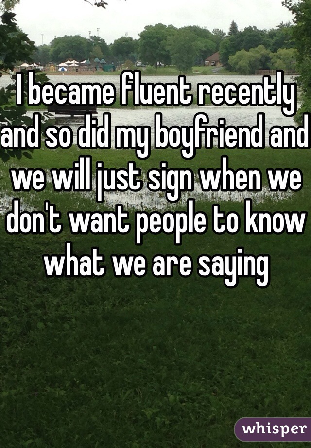 I became fluent recently and so did my boyfriend and we will just sign when we don't want people to know what we are saying