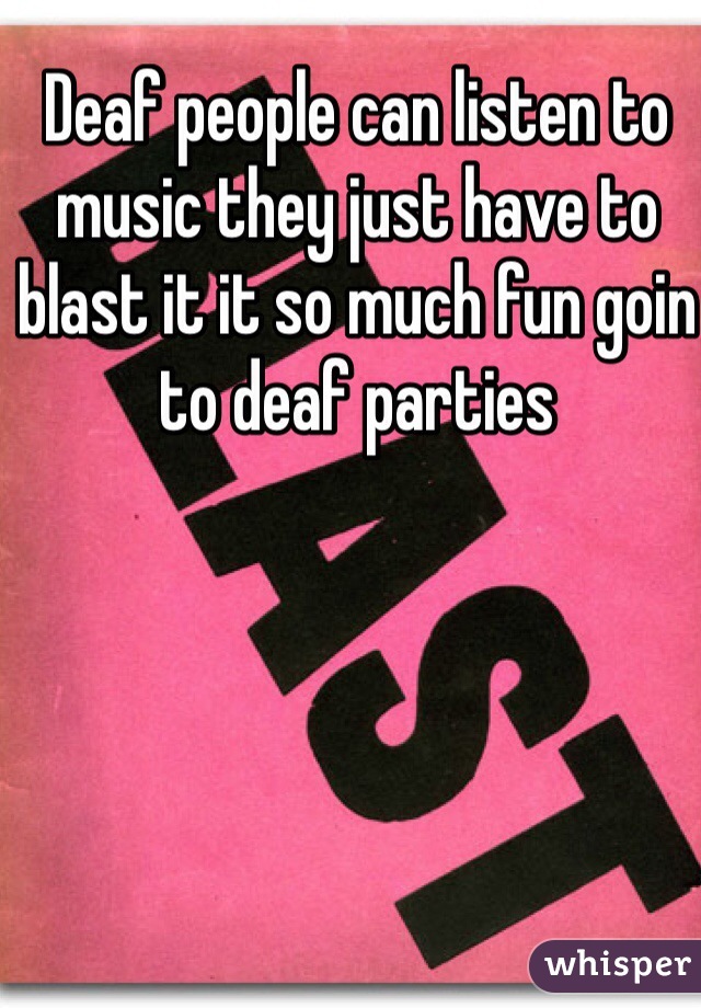 Deaf people can listen to music they just have to blast it it so much fun goin to deaf parties