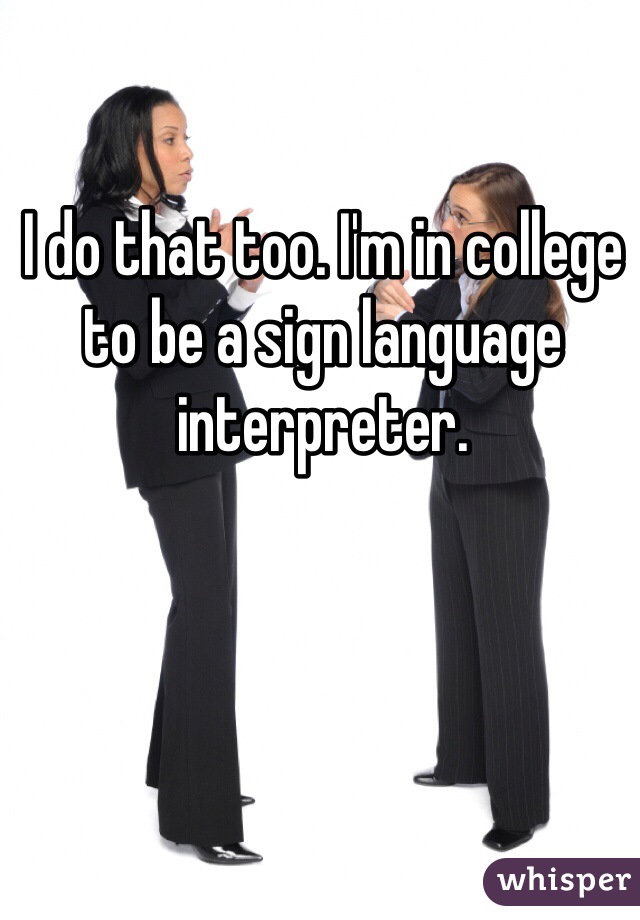 I do that too. I'm in college to be a sign language interpreter. 