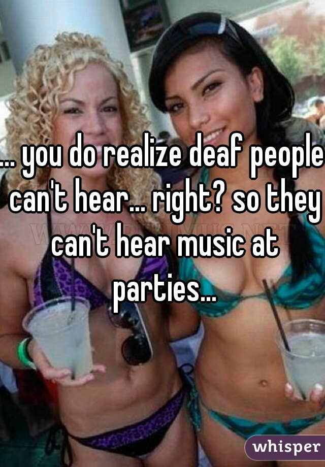 ... you do realize deaf people can't hear... right? so they can't hear music at parties...