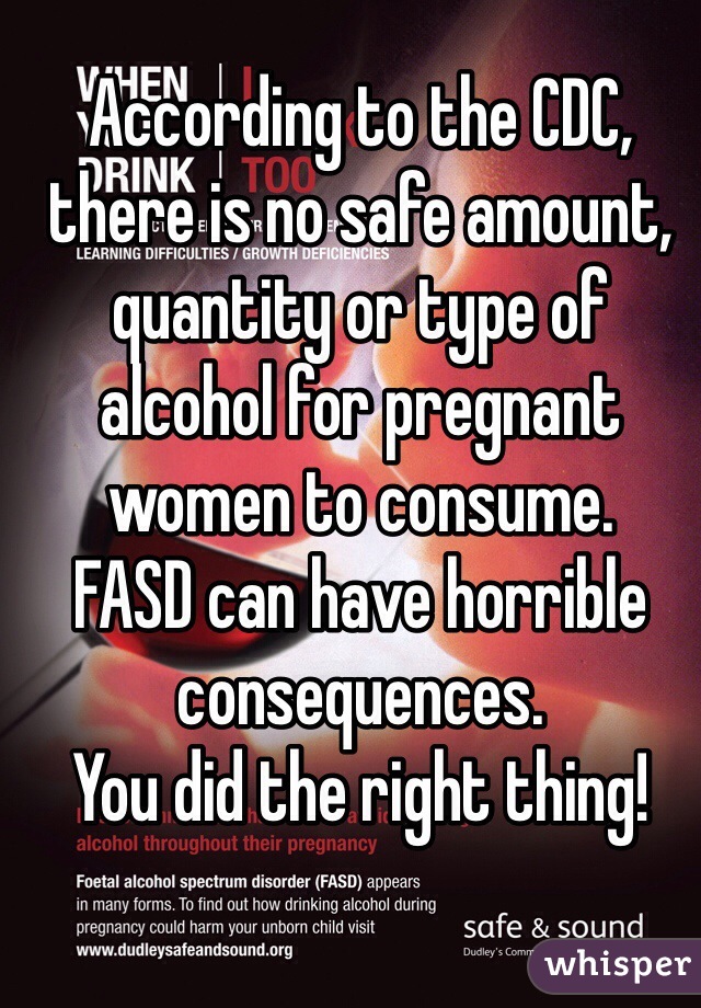 According to the CDC, there is no safe amount, quantity or type of alcohol for pregnant women to consume. 
FASD can have horrible consequences. 
You did the right thing!
