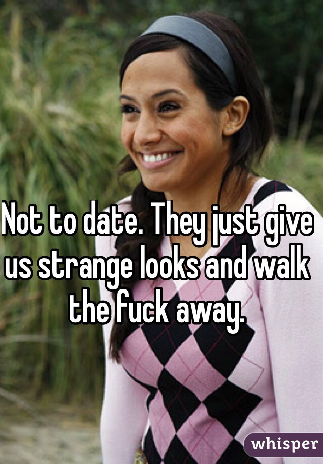 Not to date. They just give us strange looks and walk the fuck away. 