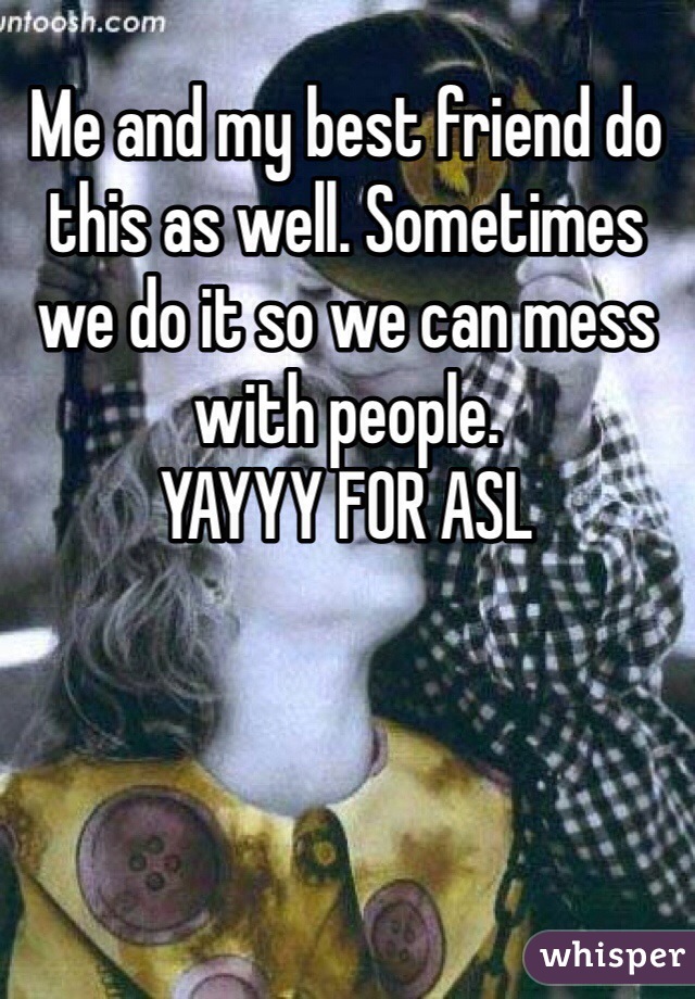 Me and my best friend do this as well. Sometimes we do it so we can mess with people. 
YAYYY FOR ASL