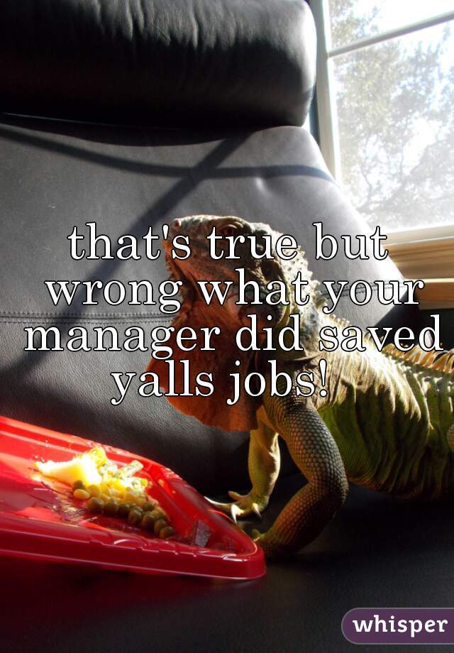 that's true but wrong what your manager did saved yalls jobs!  