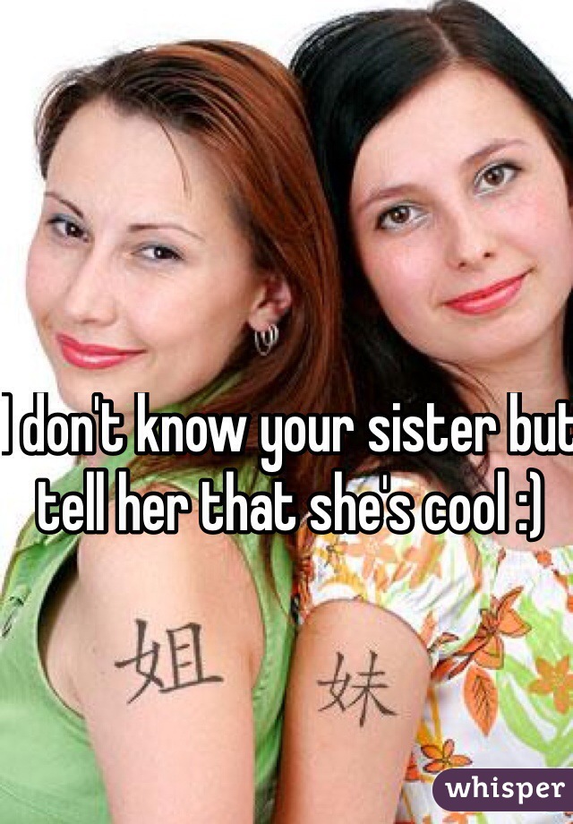 I don't know your sister but tell her that she's cool :)