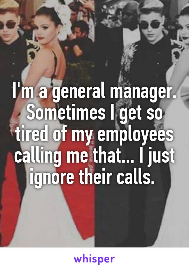 I'm a general manager. Sometimes I get so tired of my employees calling me that... I just ignore their calls. 
