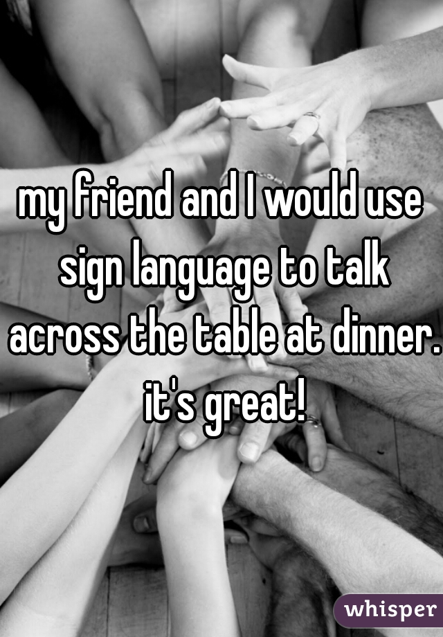 my friend and I would use sign language to talk across the table at dinner. it's great!