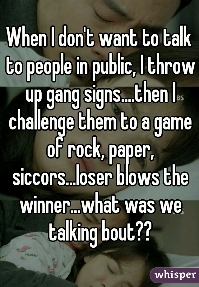 When I don't want to talk to people in public, I throw up gang signs....then I challenge them to a game of rock, paper, siccors...loser blows the winner...what was we talking bout??