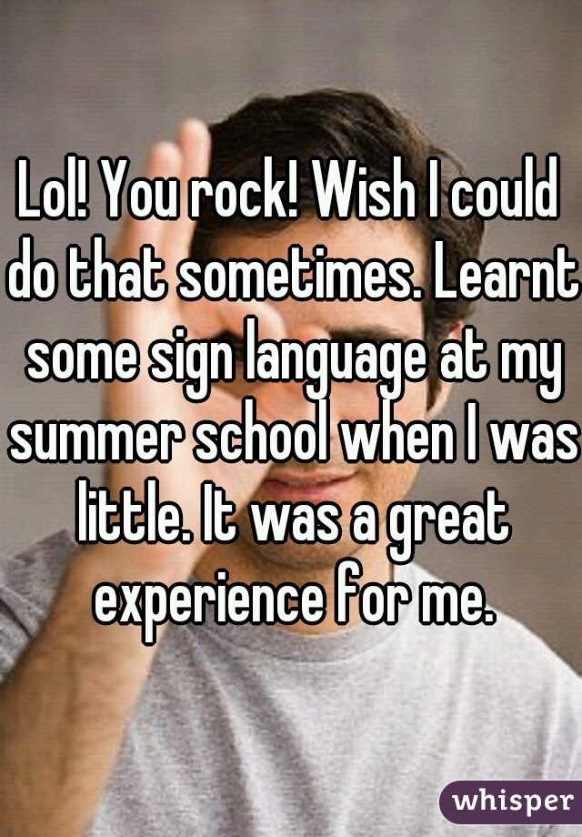 Lol! You rock! Wish I could do that sometimes. Learnt some sign language at my summer school when I was little. It was a great experience for me.