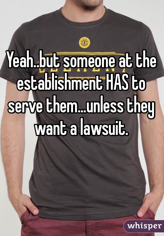 Yeah..but someone at the establishment HAS to serve them...unless they want a lawsuit.