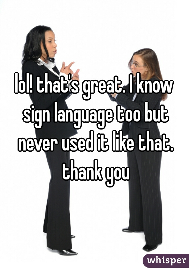 lol! that's great. I know sign language too but never used it like that. thank you