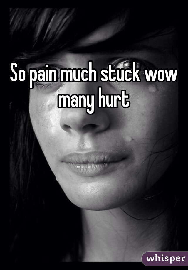 So pain much stuck wow many hurt