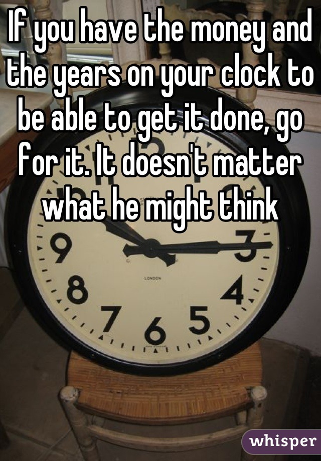 If you have the money and the years on your clock to be able to get it done, go for it. It doesn't matter what he might think