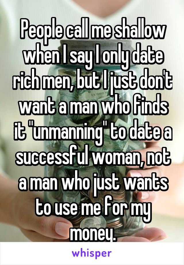 People call me shallow when I say I only date rich men, but I just don't want a man who finds it "unmanning" to date a successful woman, not a man who just wants to use me for my money.