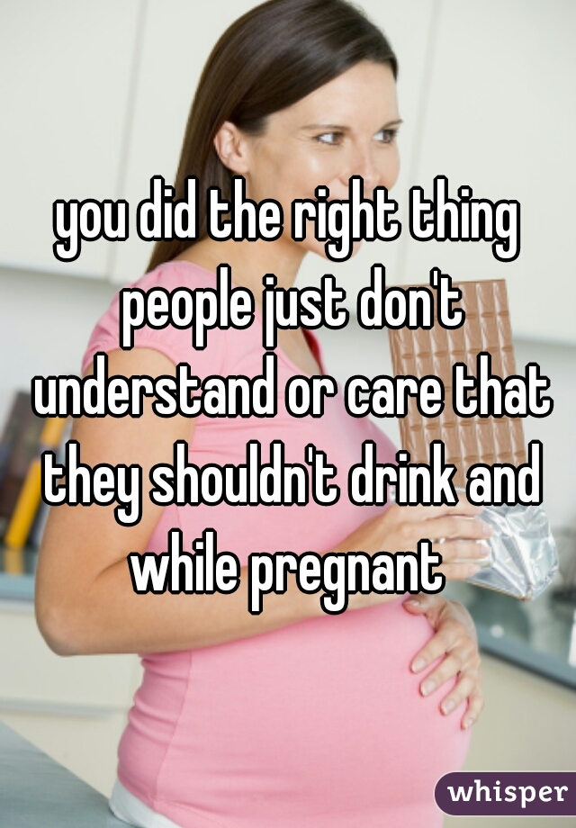 you did the right thing people just don't understand or care that they shouldn't drink and while pregnant 