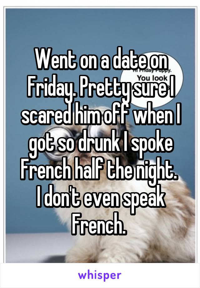 Went on a date on Friday. Pretty sure I scared him off when I got so drunk I spoke French half the night. 
I don't even speak French. 