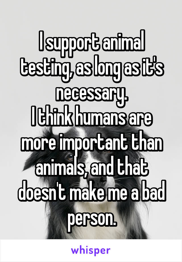 I support animal testing, as long as it's necessary.
I think humans are more important than animals, and that doesn't make me a bad person.