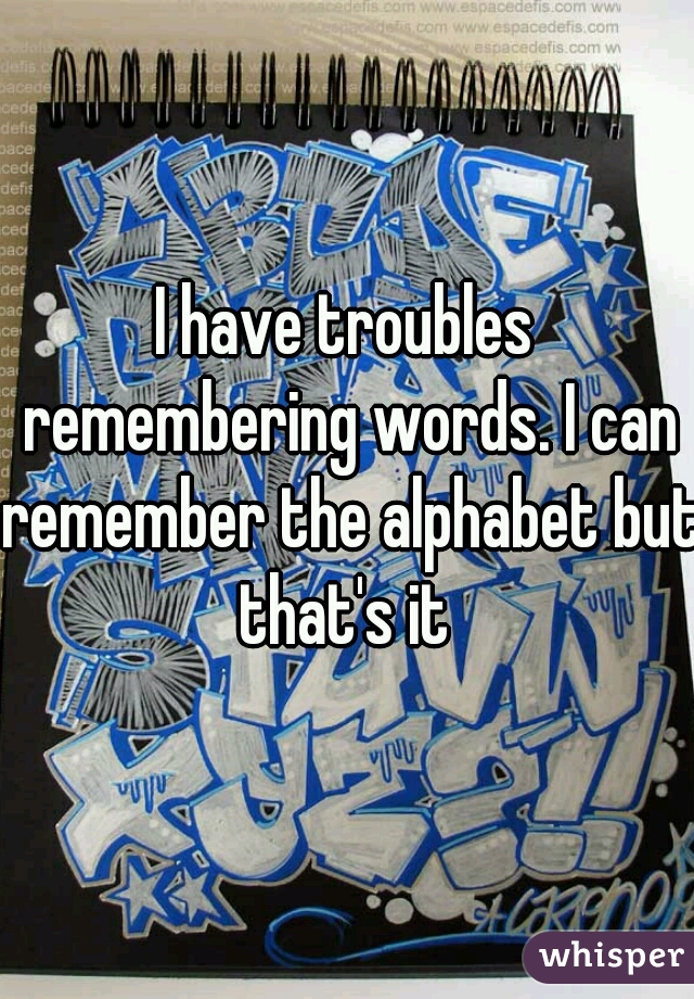 I have troubles remembering words. I can remember the alphabet but that's it 