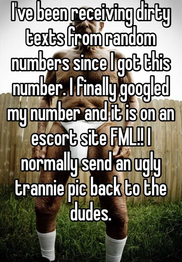 I've been receiving dirty texts from random numbers since I got this number. I finally googled my number and it is on an escort site FML!! I normally send an ugly trannie pic back to the dudes. 