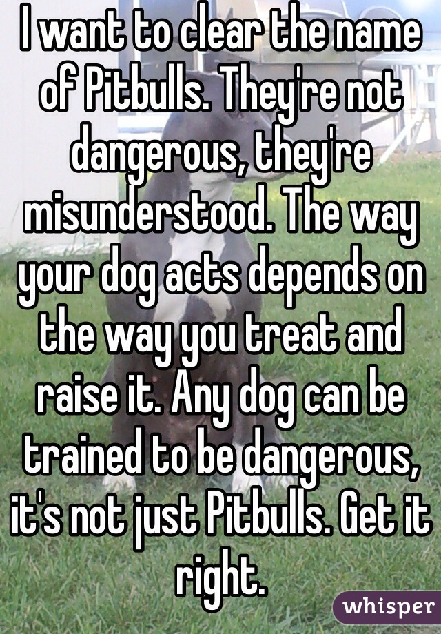 I want to clear the name of Pitbulls. They're not dangerous, they're misunderstood. The way your dog acts depends on the way you treat and raise it. Any dog can be trained to be dangerous, it's not just Pitbulls. Get it right. 