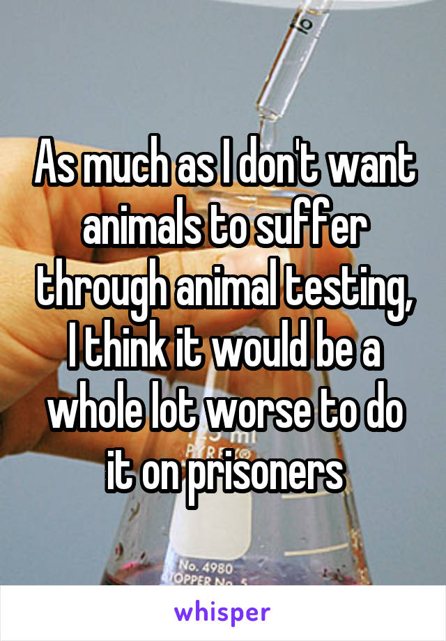 As much as I don't want animals to suffer through animal testing, I think it would be a whole lot worse to do it on prisoners