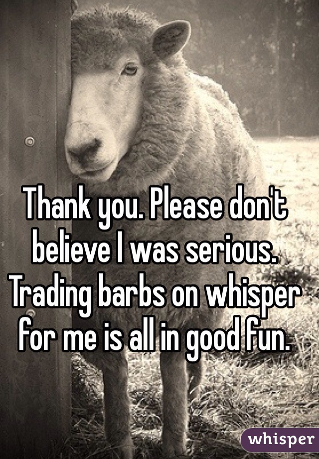 Thank you. Please don't believe I was serious. Trading barbs on whisper for me is all in good fun. 