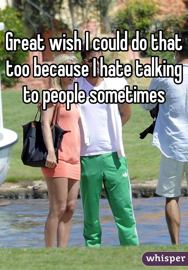 Great wish I could do that too because I hate talking to people sometimes
