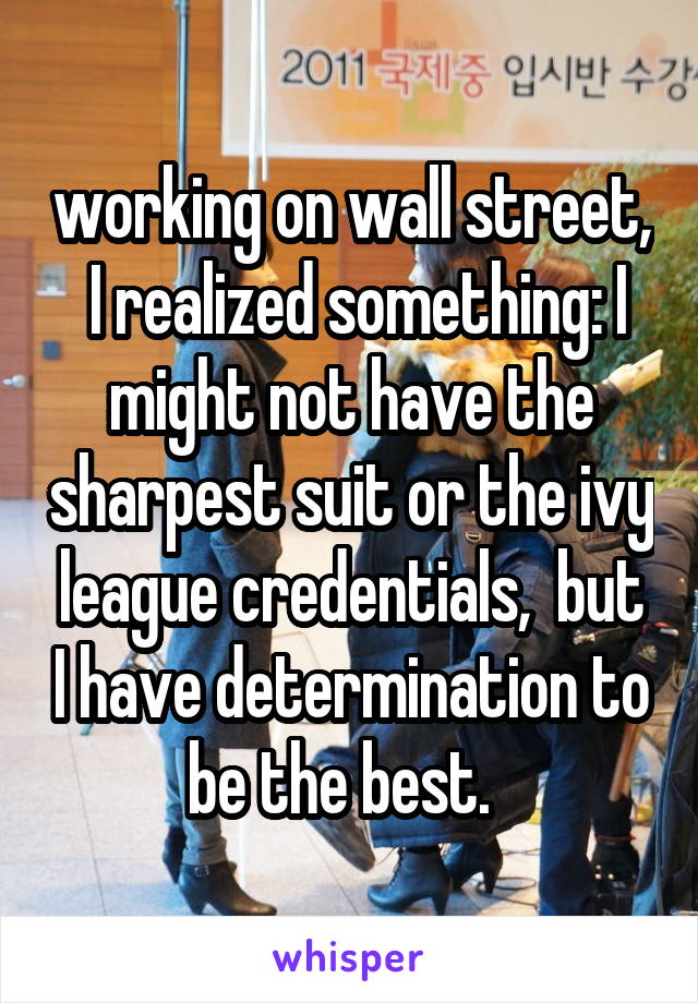 working on wall street,  I realized something: I might not have the sharpest suit or the ivy league credentials,  but I have determination to be the best.  