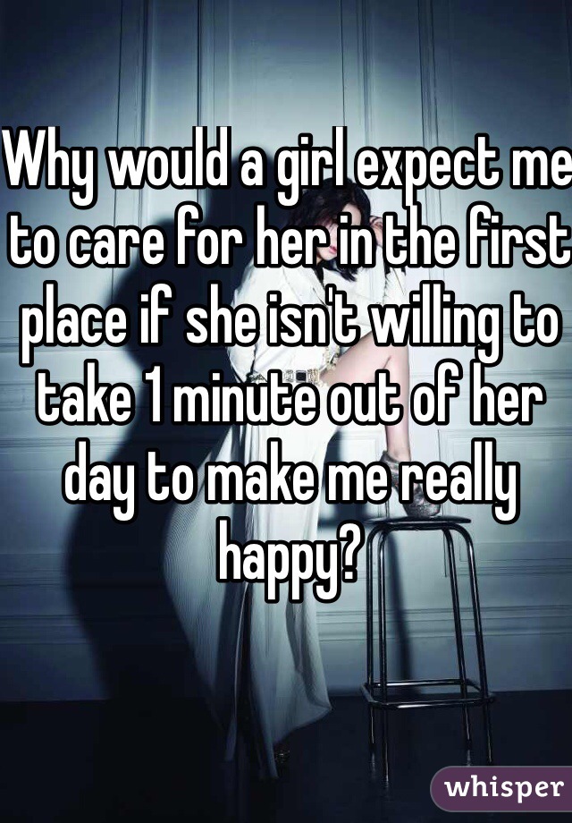 Why would a girl expect me to care for her in the first place if she isn't willing to take 1 minute out of her day to make me really happy?