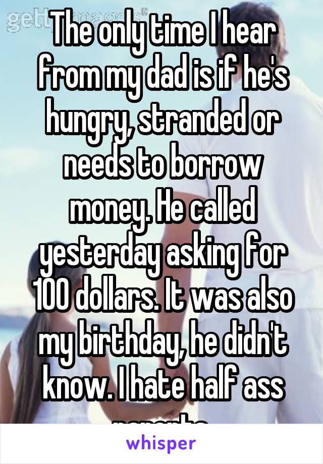 The only time I hear from my dad is if he's hungry, stranded or needs to borrow money. He called yesterday asking for 100 dollars. It was also my birthday, he didn't know. I hate half ass parents.