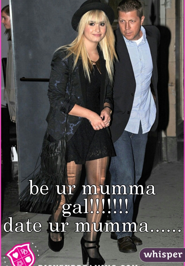 be ur mumma gal!!!!!!!
date ur mumma......