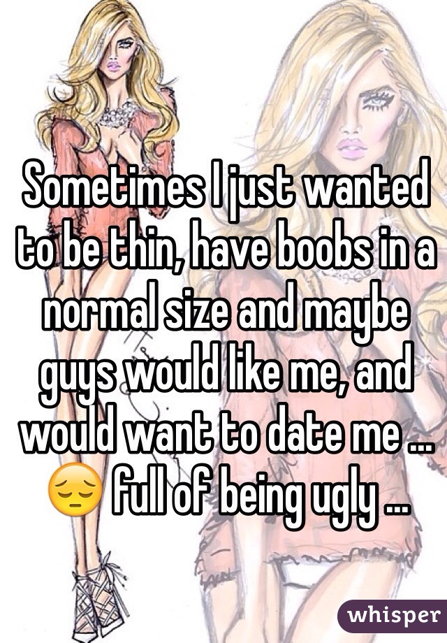 Sometimes I just wanted to be thin, have boobs in a normal size and maybe guys would like me, and would want to date me ... 😔 full of being ugly ...