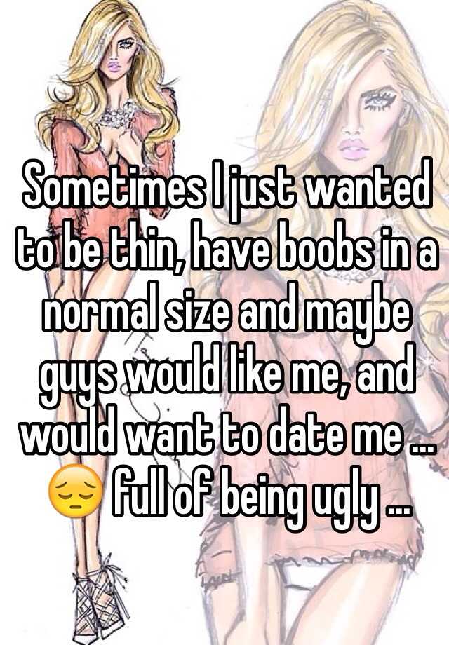 Sometimes I just wanted to be thin, have boobs in a normal size and maybe guys would like me, and would want to date me ... 😔 full of being ugly ...