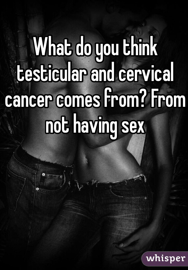 What do you think testicular and cervical cancer comes from? From not having sex