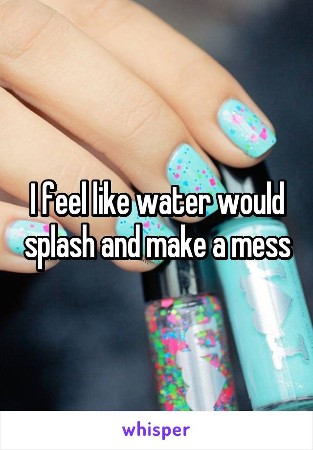 I feel like water would splash and make a mess