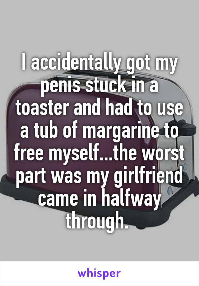 I accidentally got my penis stuck in a toaster and had to use a tub of margarine to free myself...the worst part was my girlfriend came in halfway through. 