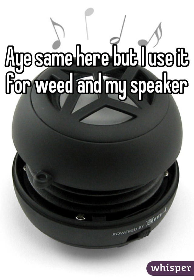 Aye same here but I use it for weed and my speaker
