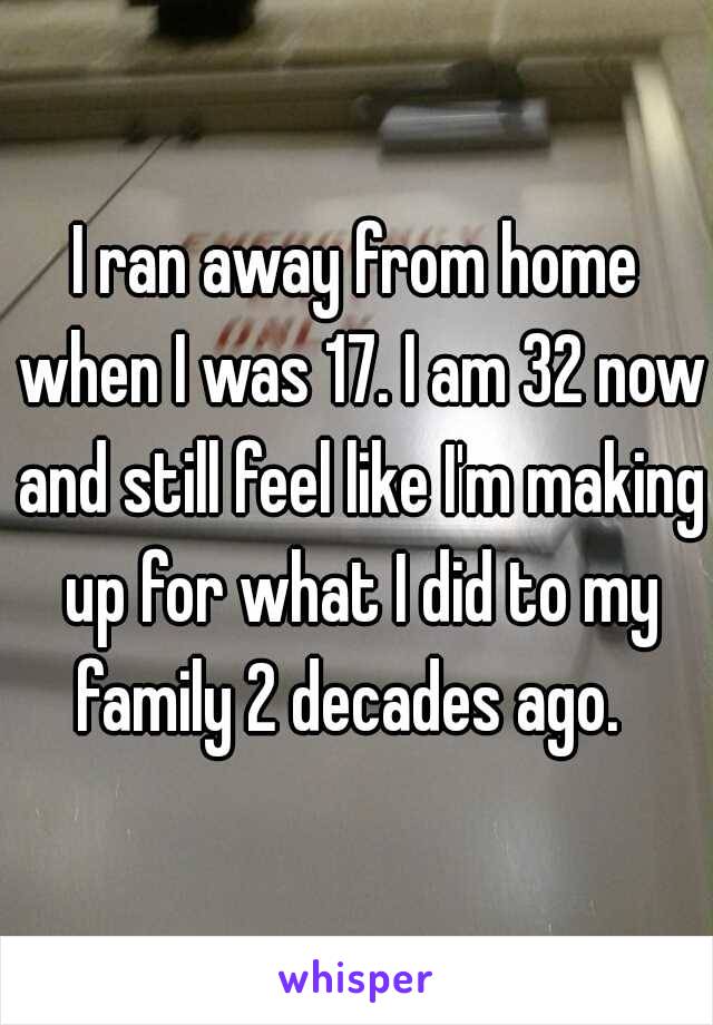 I ran away from home when I was 17. I am 32 now and still feel like I'm making up for what I did to my family 2 decades ago.  