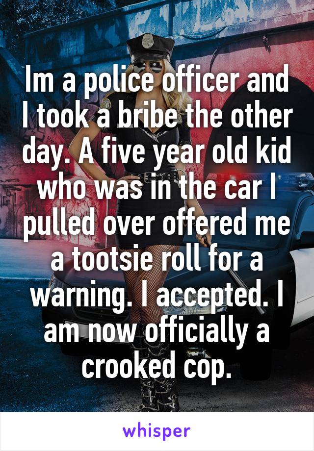 Im a police officer and I took a bribe the other day. A five year old kid who was in the car I pulled over offered me a tootsie roll for a warning. I accepted. I am now officially a crooked cop.