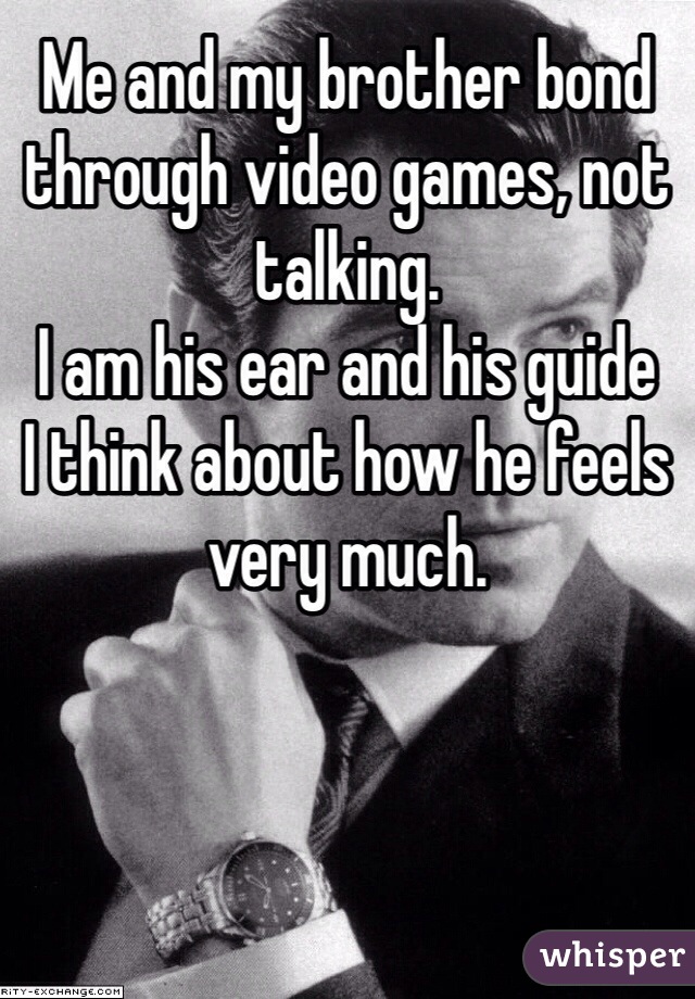 Me and my brother bond through video games, not talking. 
I am his ear and his guide
I think about how he feels very much.