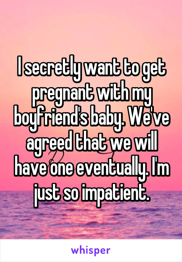 I secretly want to get pregnant with my boyfriend's baby. We've agreed that we will have one eventually. I'm just so impatient.
