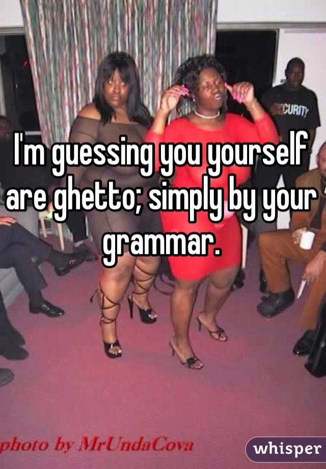 I'm guessing you yourself are ghetto; simply by your grammar. 