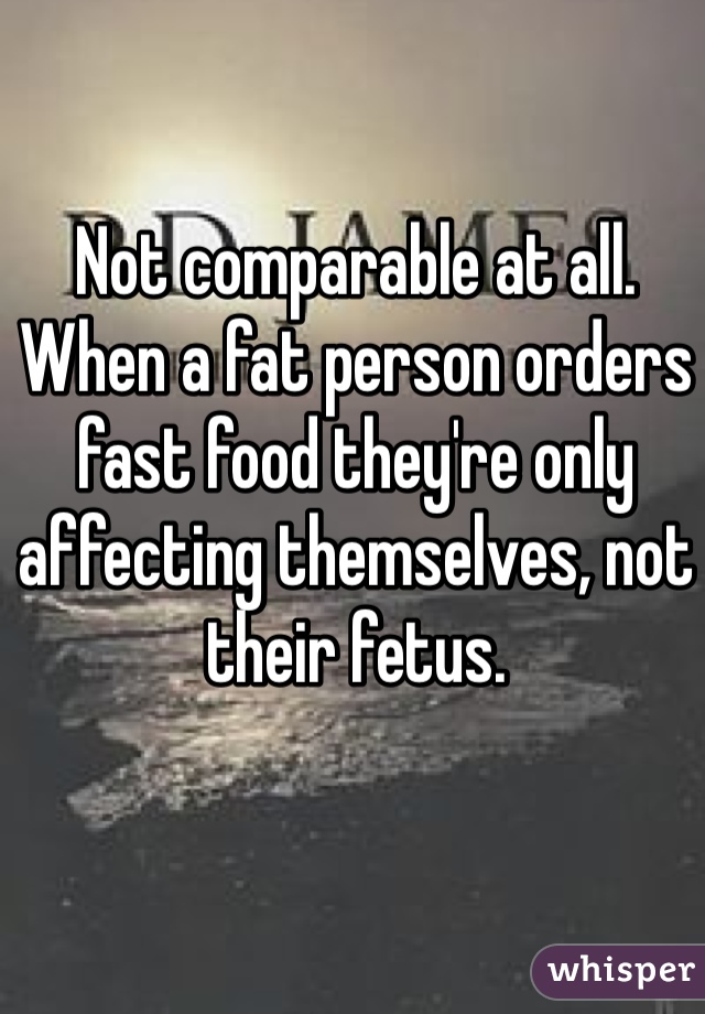Not comparable at all. When a fat person orders fast food they're only affecting themselves, not their fetus. 