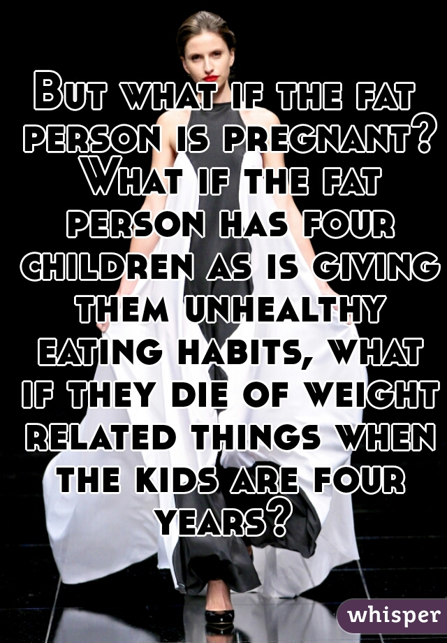 But what if the fat person is pregnant? What if the fat person has four children as is giving them unhealthy eating habits, what if they die of weight related things when the kids are four years? 