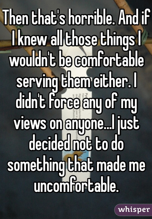 Then that's horrible. And if I knew all those things I wouldn't be comfortable serving them either. I didn't force any of my views on anyone...I just decided not to do something that made me uncomfortable. 