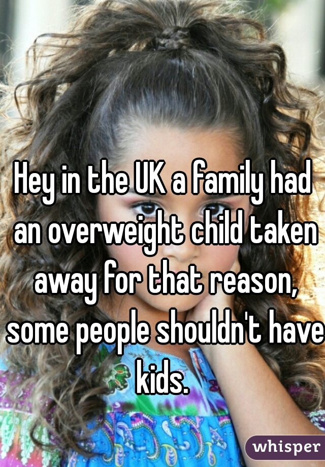 Hey in the UK a family had an overweight child taken away for that reason, some people shouldn't have kids. 